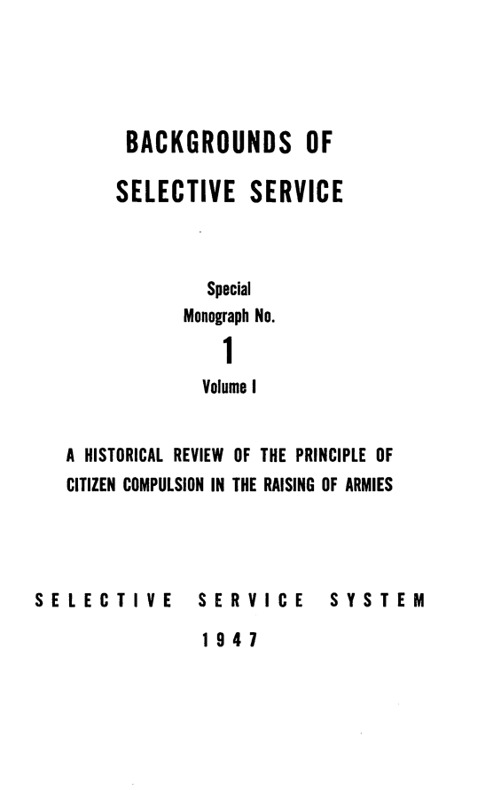 handle is hein.beal/backselsv0001 and id is 1 raw text is: 





      BACKGROUNDS OF

      SELECTIVE SERVICE


             Special

           Monograph No.

               1
             Volume I


A HISTORICAL REVIEW OF THE PRINCIPLE OF
CITIZEN COMPULSION IN THE RAISING OF ARMIES


SELECTIVE


SERVICE


SYSTEM


1947



