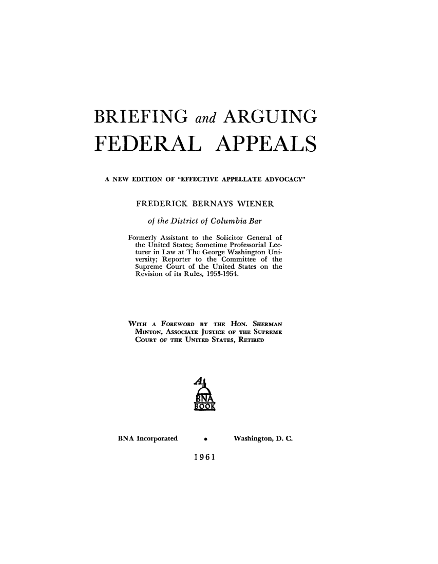 handle is hein.beal/bafa0001 and id is 1 raw text is: BRIEFING and ARGUING
FEDERAL APPEALS
A NEW EDITION OF EFFECTIVE APPELLATE ADVOCACY
FREDERICK BERNAYS WIENER
of the District of Columbia Bar
Formerly Assistant to the Solicitor General of
the United States; Sometime Professorial Lec-
turer in Law at The George Washington Uni-
versity; Reporter to the Committee of the
Supreme Court of the United States on the
Revision of its Rules, 1953-1954.
WITH A FOREWORD BY THE HON. SHERMAN
MINTON, ASSOCIATE JUSTICE OF THE SUPREME
COURT OF THE UNITED STATES, RETIRED
BNA
09

BNA Incorporated

*      Washington, D. C.

1961


