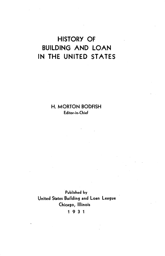 handle is hein.beal/bailey0001 and id is 1 raw text is: 





       HISTORY OF
  BUILDING   AND LOAN
IN  THE  UNITED STATES








     H. MORTON  BODFISH
         Editor-in-ChieF













         Published by
United States Building and Loan League
        Chicago, Illinois
           1931


