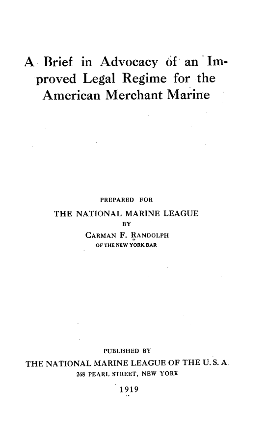 handle is hein.beal/bailr0001 and id is 1 raw text is: 





A   Brief in Advocacy 6'f an Im-

  proved Legal Regime for the

  American Merchant Marine











              PREPARED FOR
     THE NATIONAL MARINE LEAGUE
                  BY
           CARMAN F. RANDOLPH
             OF THE NEW YORK BAR











             PUBLISHED BY
THE NATIONAL MARINE LEAGUE OF THE U. S. A.
         268 PEARL STREET, NEW YORK

                 1919


