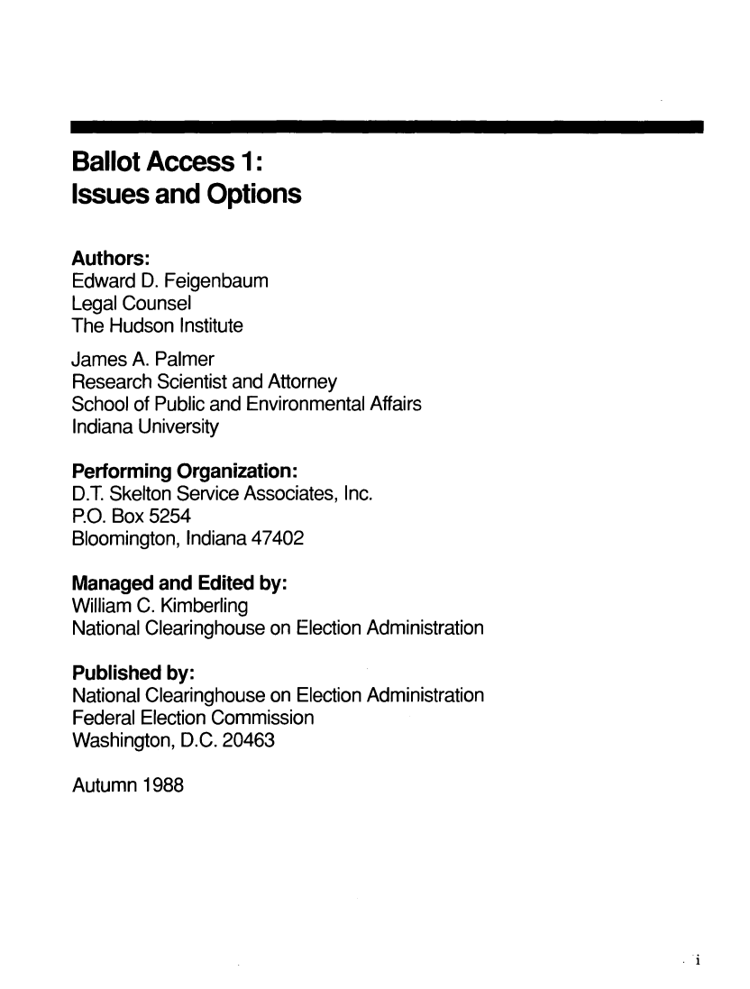 handle is hein.beal/balac0001 and id is 1 raw text is: 





Ballot Access 1:
Issues and Options


Authors:
Edward D. Feigenbaum
Legal Counsel
The Hudson Institute
James A. Palmer
Research Scientist and Attorney
School of Public and Environmental Affairs
Indiana University

Performing Organization:
D.T. Skelton Service Associates, Inc.
P.O. Box 5254
Bloomington, Indiana 47402

Managed and Edited by:
William C. Kimberling
National Clearinghouse on Election Administration

Published by:
National Clearinghouse on Election Administration
Federal Election Commission
Washington, D.C. 20463

Autumn 1988


