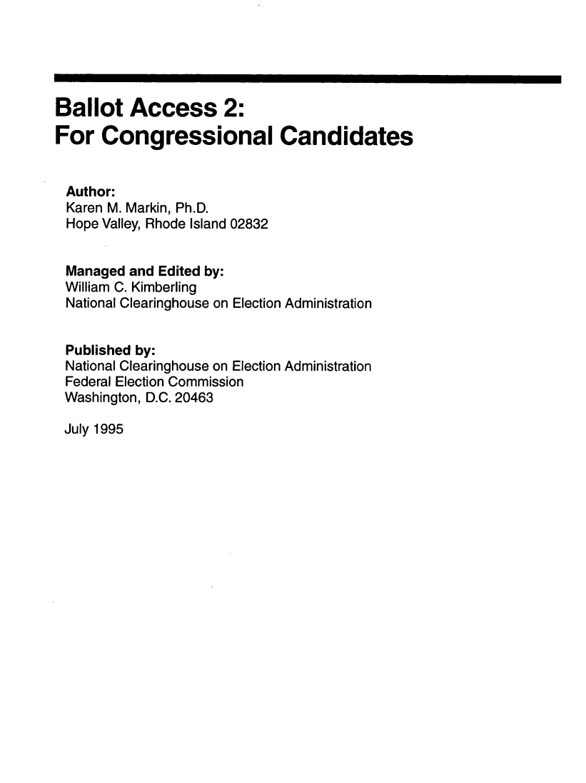 handle is hein.beal/balac0002 and id is 1 raw text is: 





Ballot Access 2:
For Congressional Candidates


Author:
Karen M. Markin, Ph.D.
Hope Valley, Rhode Island 02832


Managed and Edited by:
William C. Kimberling
National Clearinghouse on Election Administration


Published by:
National Clearinghouse on Election Administration
Federal Election Commission
Washington, D.C. 20463


July 1995


