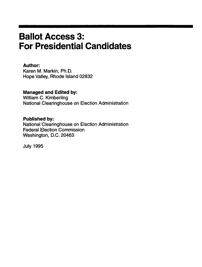 handle is hein.beal/balac0003 and id is 1 raw text is: 





Ballot Access 3:
For Presidential Candidates


Author:
  Karen M. Markin, Ph.D.
  Hope Valley, Rhode Island 02832


  Managed and Edited by:
  William C. Kimberling
  National Clearinghouse on Election Administration


  Published by:
  National Clearinghouse on Election Administration
  Federal Election Commission
  Washington, D.C. 20463


July 1995


