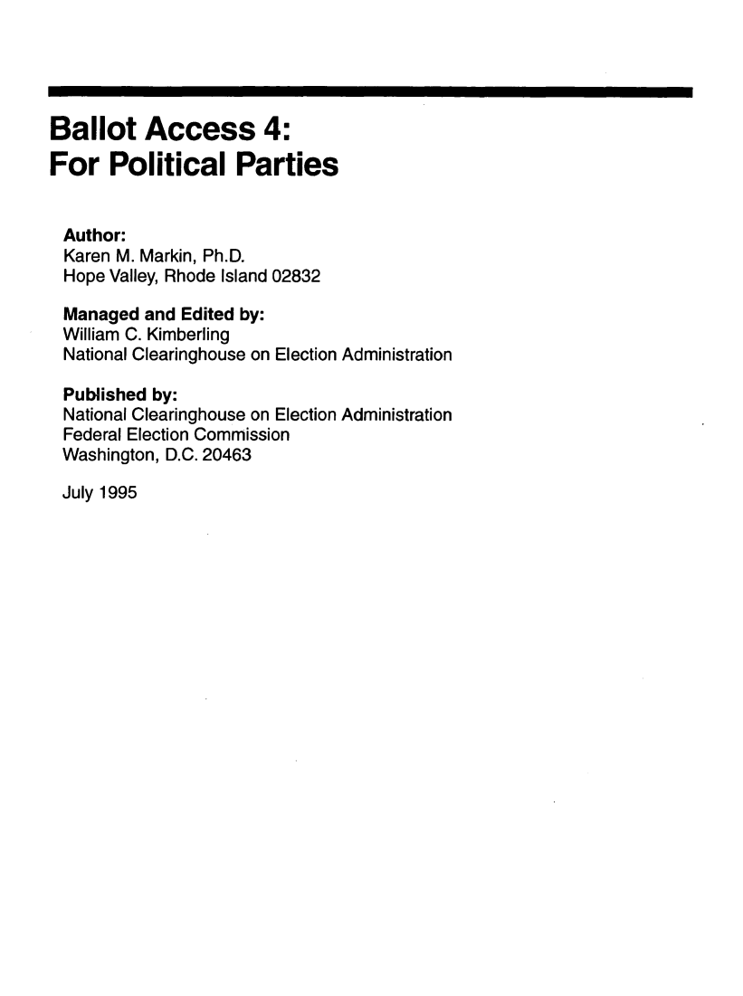 handle is hein.beal/balac0004 and id is 1 raw text is: 





Ballot Access 4:
For Political Parties


Author:
  Karen M. Markin, Ph.D.
  Hope Valley, Rhode Island 02832

  Managed and Edited by:
  William C. Kimberling
  National Clearinghouse on Election Administration

  Published by:
  National Clearinghouse on Election Administration
  Federal Election Commission
  Washington, D.C. 20463


July 1995


