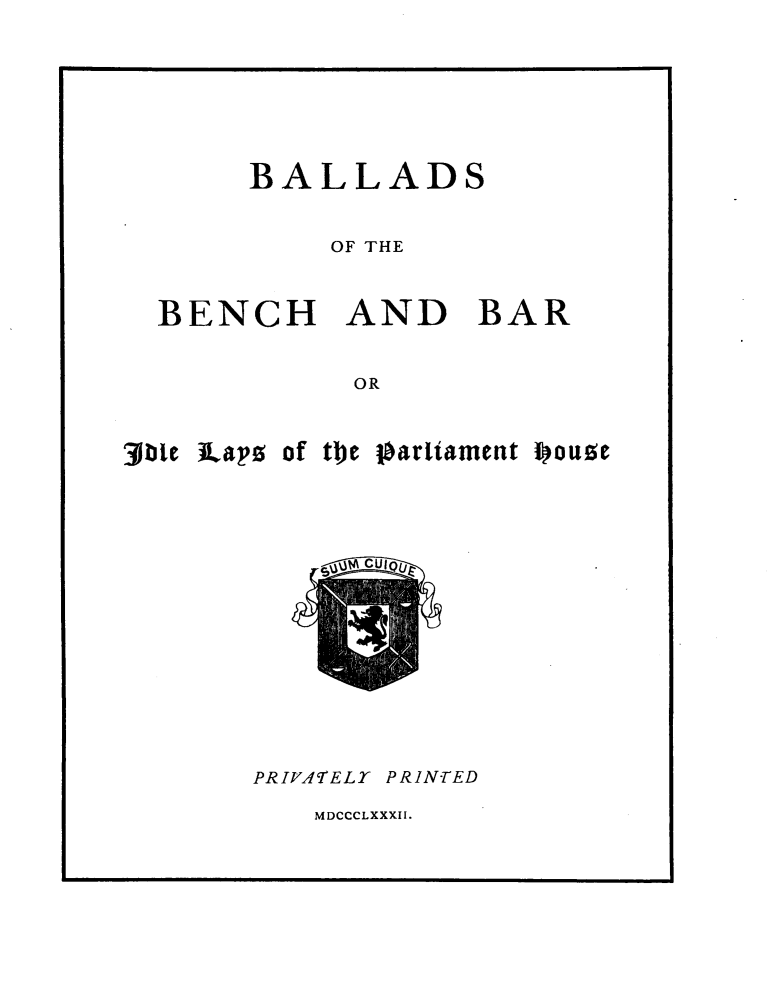handle is hein.beal/balbbidls0001 and id is 1 raw text is: 





     BALLADS

          OF THE


BENCH AND BAR

           OR


jbte ]Laps of the


p arliament i ouze


PRIVATELT PRINTED


MDCCCLXXXII.


