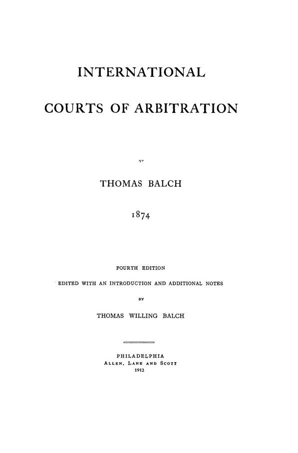 handle is hein.beal/balchth0001 and id is 1 raw text is: INTERNATIONAL
COURTS OF ARBITRATION
THOMAS BALCH
1874
FOURTH EDITION
EDITED WITH AN INTRODUCTION AND ADDITIONAL NOTES
BY
THOMAS WILLING BALCH

PHILADELPHIA
ALLEN, LANE AND SCOTT
1912


