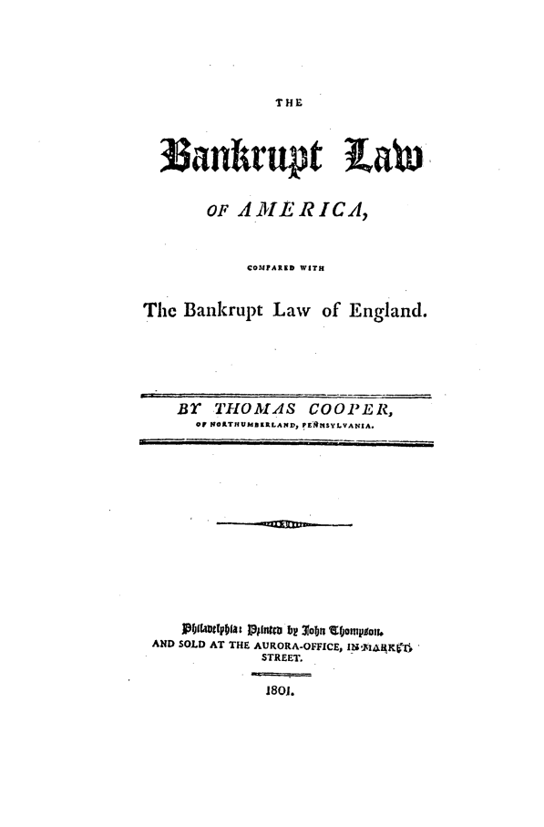handle is hein.beal/bambank0001 and id is 1 raw text is: THE

oanrupt LaW
OF A ME R ICA,
COMIARED WITH
The Bankrupt Law of England.

BT THOMAS COOPER,
OF NORTIUBI4RLAND, !E'MSYLVANIA.

Pbflarnftpolat I~pntc bp 310b V4jonpiou.4
AND SOLD AT THE AURORA-OFFICE, Ib1;14AgKV16
STREET.
1801.


