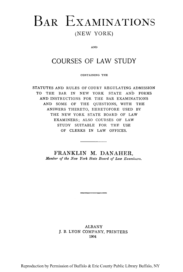 handle is hein.beal/baminsr0001 and id is 1 raw text is: BAR EXAMINATIONS
(NEW YORK)
AND
COURSES OF LAW STUDY
CONTAINING THE
STATUTES AND RULES OF COURT REGULATING ADMISSION
TO THE BAR IN NEW YORK STATE AND FORMS
AND INSTRUCTIONS FOR THE BAR EXAMINATIONS
AND SOME OF THE QUESTIONS, WITH THE
ANSWERS THERETO, HERETOFORE USED BY
THE NEW YORK STATE BOARD OF LAW
EXAMINERS; ALSO COURSES OF LAW
STUDY SUITABLE FOR THE USE
OF CLERKS IN LAW OFFICES.
FRANKLIN M. DANAHER,
Member of the New York State Board of Law Examinters.
ALBANY
J. B. LYON COMPANY, PRINTERS
1904

Reproduction by Permission of Buffalo & Erie County Public Library Buffalo, NY


