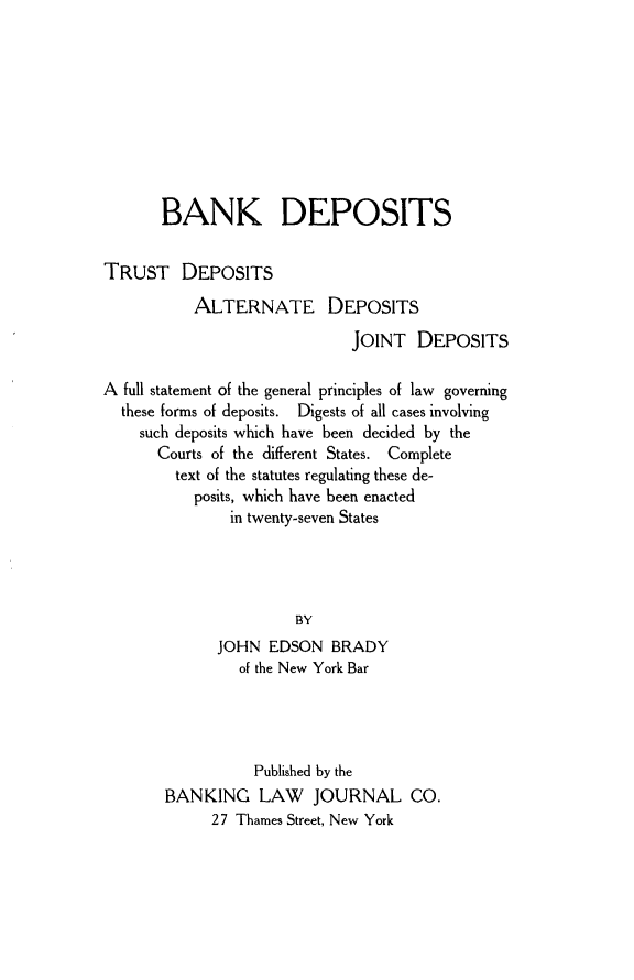 handle is hein.beal/bankdepo0001 and id is 1 raw text is: 










       BANK DEPOSITS


TRUST DEPOSITS

           ALTERNATE DEPOSITS

                             JOINT   DEPOSITS

A full statement of the general principles of law governing
  these forms of deposits. Digests of all cases involving
    such deposits which have been decided by the
      Courts of the different States. Complete
         text of the statutes regulating these de-
           posits, which have been enacted
               in twenty-seven States




                       BY
             JOHN   EDSON  BRADY
                of the New York Bar




                  Published by the
       BANKING LAW JOURNAL CO.
             27 Thames Street, New York


