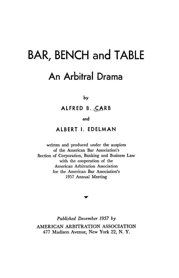 handle is hein.beal/barbntb0001 and id is 1 raw text is: 









BAR, BENCH and TABLE



        An Arbitral Drama



                     by

             ALFRED   B. &ARB

                     and

           ALBERT I. EDELMAN


       written and produced under the auspices
          of the American Bar Association's
    Section of Corporation, Banking and Business Law
            with the cooperation of the
          American Arbitration Association
          for the American Bar Association's
              1957 Annual Meeting







           Published December 1957 by
   AMERICAN ARBITRATION ASSOCIATION
      477 Madison Avenue, New York 22, N. Y.


