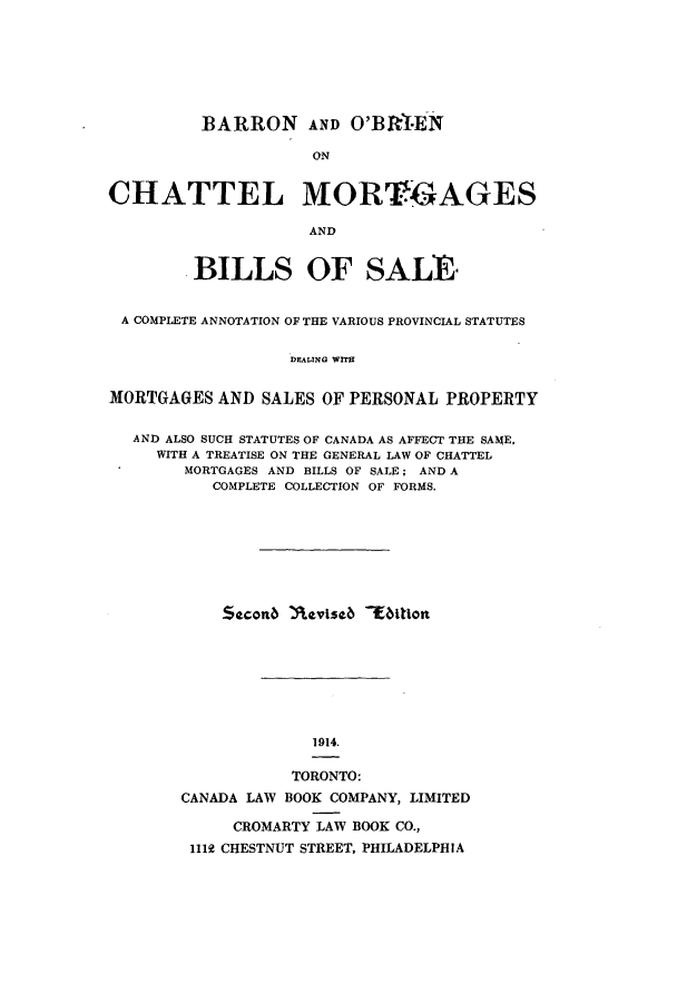 handle is hein.beal/barbric0001 and id is 1 raw text is: BARRON AND O'BRI-EN
ON
CHATTEL MORTGAGES
AND
BILLS OF SALE
A COMPLETE ANNOTATION OF THE VARIOUS PROVINCIAL STATUTES
DEALING WITH
MORTGAGES AND SALES OF PERSONAL PROPERTY
AND ALSO SUCH STATUTES OF CANADA AS AFFECT THE SAME,
WITH A TREATISE ON THE GENERAL LAW OF CHATTEL
MORTGAGES AND BILLS OF SALE; AND A
COMPLETE COLLECTION OF FORMS.
Seconb nevised Tfition
1914.
TORONTO:
CANADA LAW BOOK COMPANY, LIMITED
CROMARTY LAW BOOK CO.,
1112 CHESTNUT STREET, PHILADELPHIA


