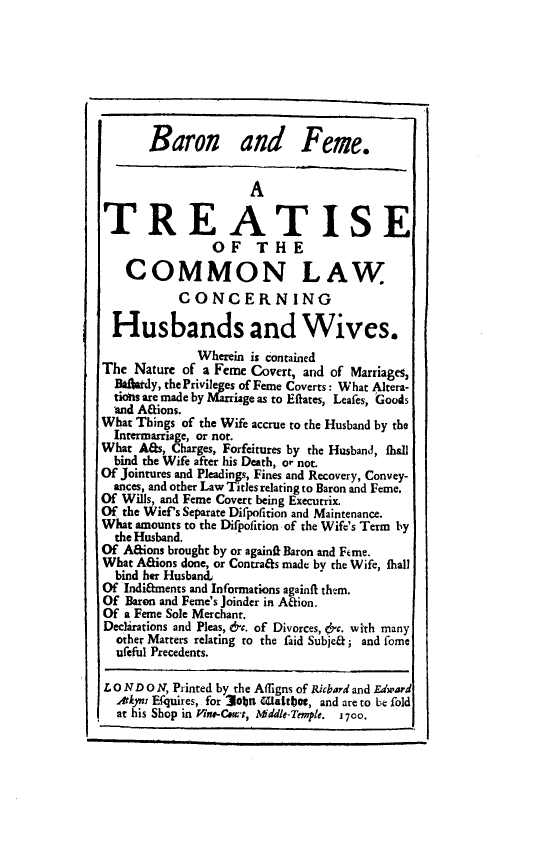 handle is hein.beal/barfem0001 and id is 1 raw text is: Baron and Feme.
A
TREATISE
OF THE
COMMON LAW
CONCERNING
Husbands and Wives.
Wherein is contained
The Nature of a Feme Covert, and of Marriages,
Ba}ardy, thePrivileges of Feme Coverts: What Altera-
tiois are made by Marriage as to Eftates, Leafes, Goods
and Afions.
What Things of the Wife accrue to the Husband by the
Intermarriage, or not.
What Aas, Charges, Forfeitures by the Husband, shall
bind the Wife after his Death, or not.
Of Jointures and Pleadings, Fines and Recovery, Convey-
ances, and other Law Titles relating to Baron and Feme.
Of Wills, and Feme Covert being Executrix.
Of the Wief's Separate Difpotition and Maintenance.
What amounts to the Difpofition of the Wife's Term by
the Husband.
Of Afions brought by or againif Baron and Feme.
What Aaions done, or Contrafs made by the Wife, fhall
bind her Husband,
Of Indiftments and Informations against them.
Of Baron and Feme's Joinder in A&ion.
Of a Feme Sole Merchant.
Declarations and Pleas, &c. of Divorces, &c. with many
other Matters relating to the faid Subje&; and fome
ufeful Precedents.
L o ND O N, Printed by the Affigns of Ricbard and Edward
Atkps Efquires, for 3obn Waittboe, and are to be fold
at his Shop in lne-Ceurt, Mddle-Temple. 1700.


