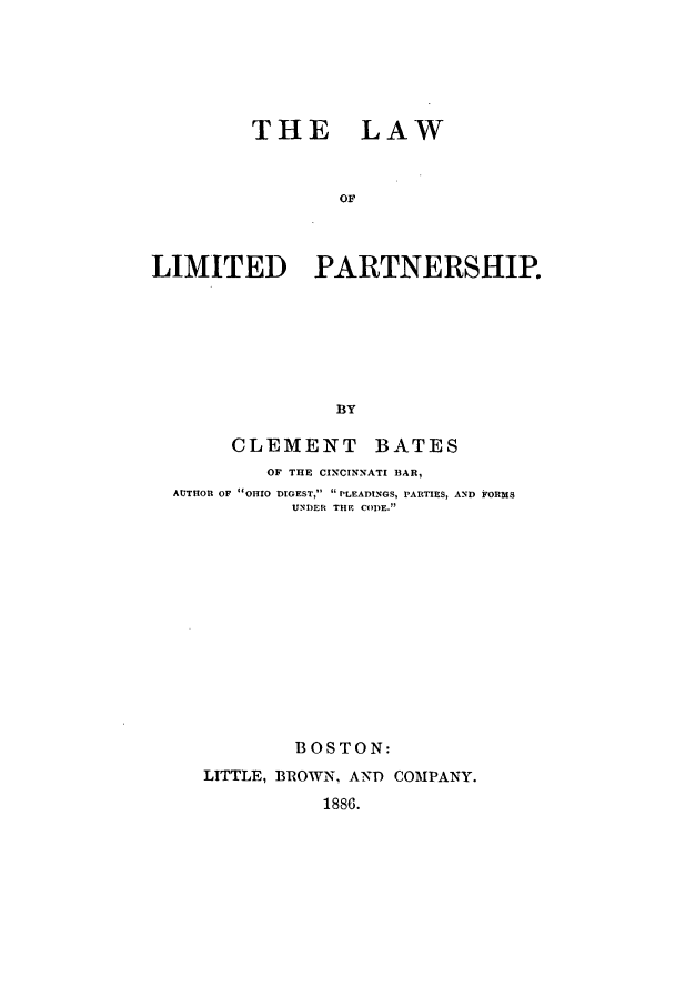 handle is hein.beal/batescle0001 and id is 1 raw text is: THE LAW
OF
LIMITED PARTNERSHIP.
BY
CLEMENT BATES
OF THE CINCINNATI BAR,
AUTHOR OF OHIO DIGEST,  PLEADINGS, PARTIES, AND FORMS
UNDER THE CODE.
BOSTON:
LITTLE, BROWN, AND COMPANY.
1886.


