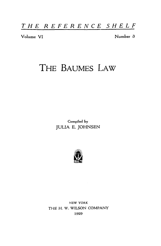 handle is hein.beal/baumes0001 and id is 1 raw text is: THE REFER ENCE SHELF

Volume VI

Number 3

THE BAUMES LAW
Compiled by
JULIA E. JOHNSEN
I
NEW YORK
THE H. W. WILSON COMPANY
1929


