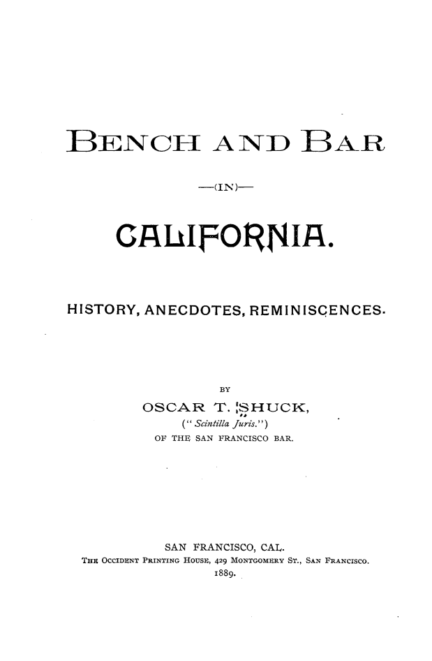 handle is hein.beal/bbcali0003 and id is 1 raw text is: BENCII AND BAR
-(IN)-
HISTORY, ANECDOTES, REMINISCENCES.
BY
OSCAR T. 'SHUCK,
( Scintilla Juris.'')
OF THE SAN FRANCISCO BAR.

SAN FRANCISCO, CAL.
THE OCCIDENT PRINTING HOUSE, 429 MONTGOMERY ST., SAN FRANCISCO.
1889.


