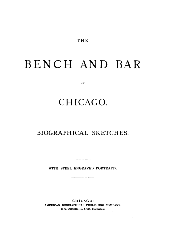 handle is hein.beal/bbchisk0001 and id is 1 raw text is: 




THE


BENCH


AND


BAR


CHICAGO.


BIOGRAPHICAL


SKETCHES.


WITH STEEL ENGRAVED PORTRAITS.




         CHICAGO:
AMERICAN BIOGRAPHICAL PUBLISHING COMPANY.
     H. C. COOPER. JR., & CO., PmoriTous.


