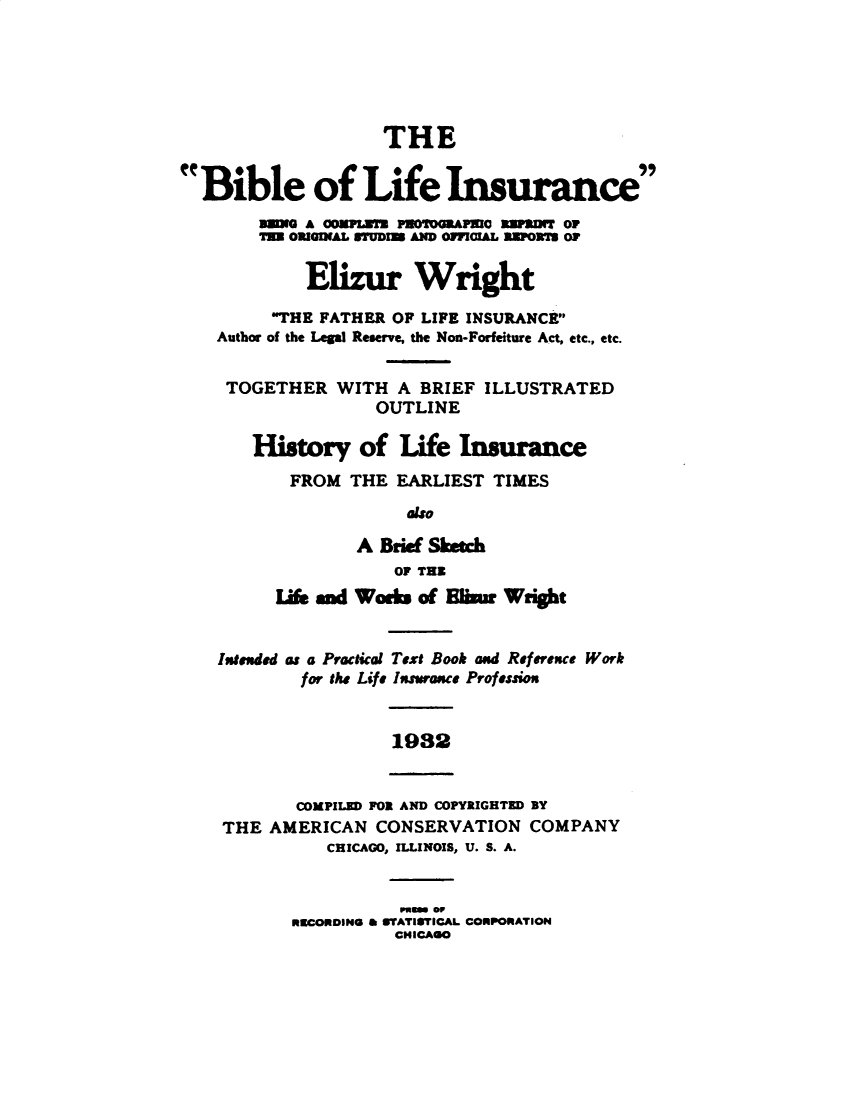 handle is hein.beal/bblfisp0001 and id is 1 raw text is: 






                    THE


Bible of Life Insurance
        BUM A 0OKUIUn PUOTOGmAPRIO RWDuT OP
        T= ORIGINAL UUDI AND OFICIAL ZDPOXI O?

            Ez         Wright

         THE FATHER OF LIFE INSURANCE
    Author of the Legal Reserve, the Non-Forfeiture Act, etc., etc.

    TOGETHER WITH A BRIEF ILLUSTRATED

                   OUTLINE

       History of Life Insurance
           FROM THE EARLIEST TIMES
                      also

                 A Brie Sketch
                     OF THE
         L& and Wodk of On      Wright


    Intended as a Practical Text Book and Reference Work
            for the Life Insurance Profession


                     1932


           COMPILED FOR AND COPYRIGHTED BY
    THE AMERICAN CONSERVATION COMPANY
              CHICAGO, ILLINOIS, U. S. A.


                      rpm or
           *UCORDIN m 6IrATISYICAL CONPORATION
                     CHICAGO


