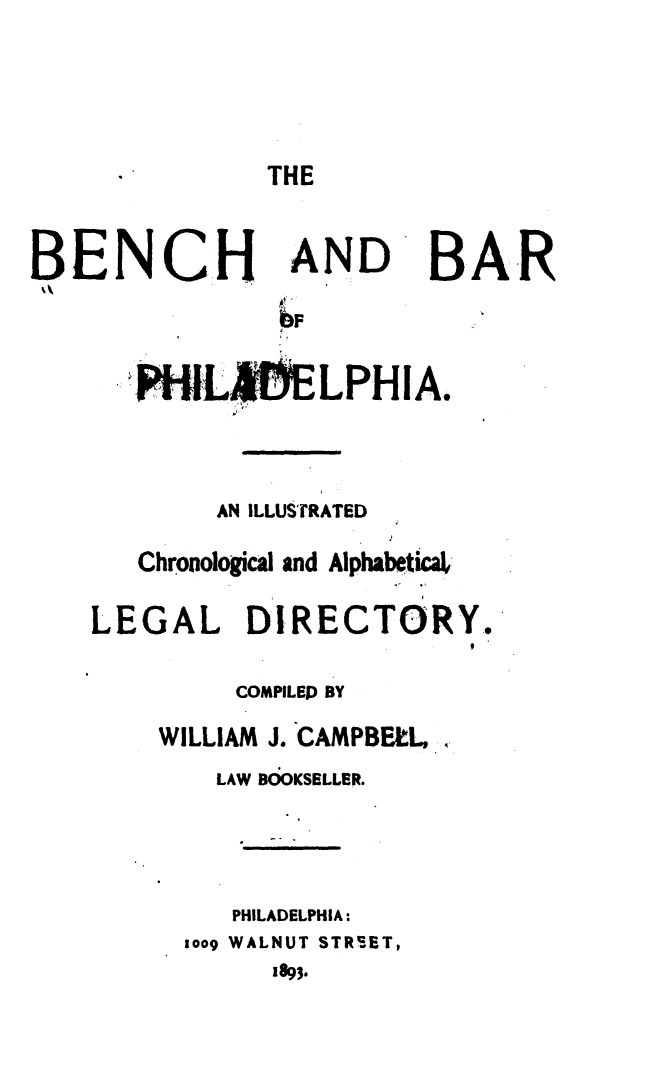 handle is hein.beal/bbphi0001 and id is 1 raw text is: 



THE


BENCH


AND


BA.R


  .P'HILIELPHIA.


        AN ILLUSTRATED
   Chronological and Alphabetic!,
LEGAL DIRECTORY.

         COMPILED BY
    WILLIAM J. CAMPBELL,
        LAW B OKSELLER.


        PHILADELPHIA:
      1009 WALNUT STREET,
            1893.


