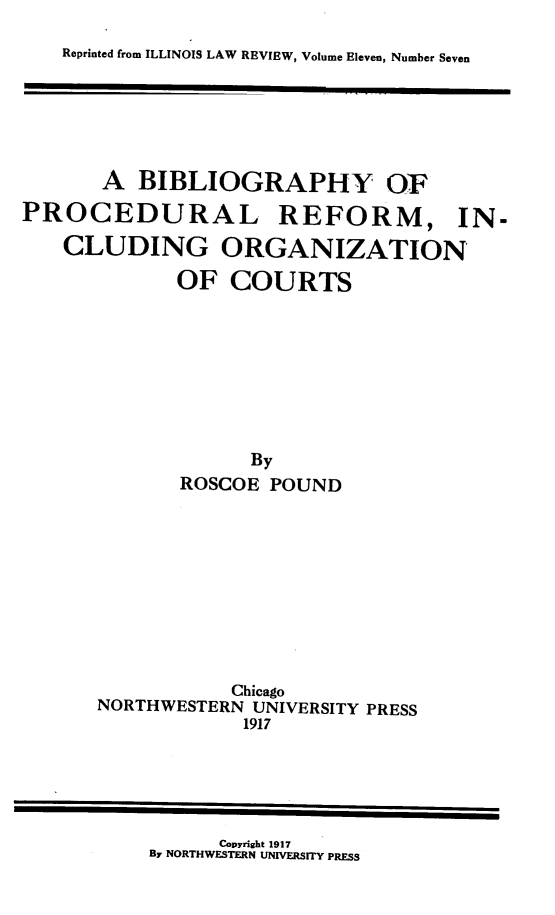 handle is hein.beal/bbprfporg0001 and id is 1 raw text is: Reprinted from ILLINOIS LAW REVIEW, Volume Eleven, Number Seven

A BIBLIOGRAPHY OF
PROCEDURAL REFORM, IN-
CLUDING ORGANIZATION
OF COURTS
By
ROSCOE POUND
Chicago
NORTHWESTERN UNIVERSITY PRESS
1917

Copyright 1917
By NORTHWESTERN UNIVERSITY PRESS


