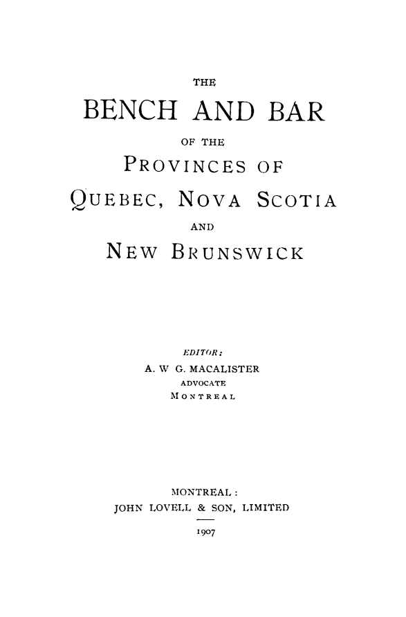 handle is hein.beal/bbpvqunsw0001 and id is 1 raw text is: 





THE


BENCH AND BAR

         OF THE

    PROVINCES OF


QUEBEC, NOVA


SCOTIA


AND


NEW BRUNSWICK








       EDITOR:
    A. W G. MACALISTER
       ADVOCATE
       M ON T REAL


      MONTREAL.:
JOHN LOVELL & SON, LIMITED

        1907


