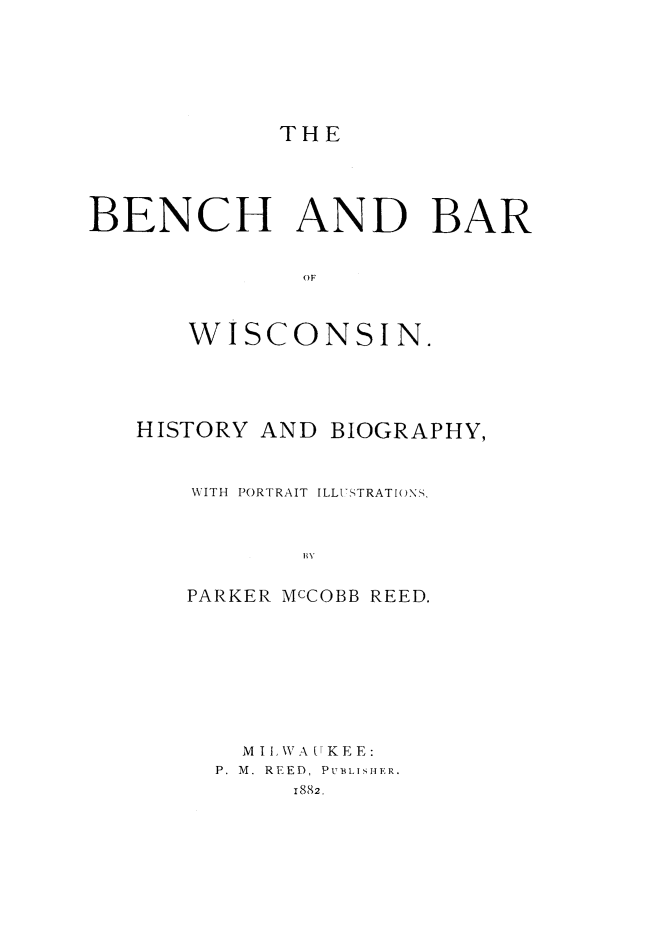 handle is hein.beal/bbwis0001 and id is 1 raw text is: 








THE


BENCH AND BAR


              OF



      WISCONSIN.


HISTORY AND  BIOGRAPHY,



    WITH PORTRAIT ILLUSTRATIONS,



           B  BV


   PARKER McCOBB REED.


  M I LWA UKEE:
P. M. REED, PUBLISHER.
     1882.


