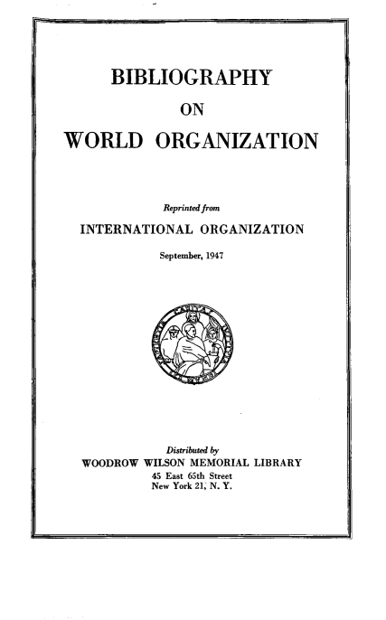 handle is hein.beal/bbyrdoz0001 and id is 1 raw text is: 'I

BIBLIOGRAPHY

ON
WORLD ORGANIZATION
Reprinted from
INTERNATIONAL ORGANIZATION
September, 1947
Distributed by
WOODROW WILSON MEMORIAL LIBRARY
45 East 65th Street
New York 21, N. Y.


