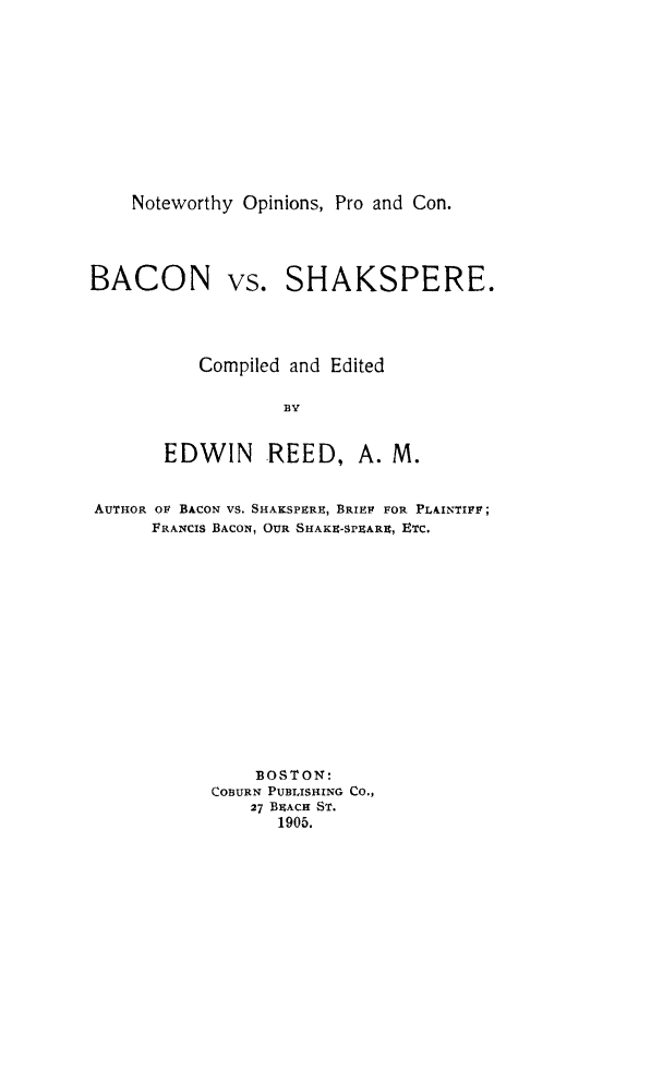 handle is hein.beal/bcnvsskspr0001 and id is 1 raw text is: Noteworthy Opinions, Pro and Con.

BACON

vs. SHAKSPERE.

Compiled and Edited
BY
EDWIN      REED, A. M.

AUTHOR OF BACON VS. SHAKSPERE, BRIE FOR PLAINTIFF;
FRANCIS BACON, OUR SHAKU-SPIARE, ETC.
BOSTON:
COBURN PUBLISHING CO.,
27 BXACH ST.
1905.


