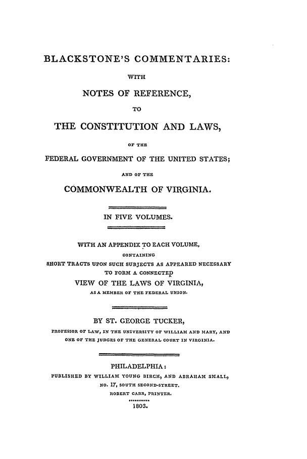 handle is hein.beal/bctv0003 and id is 1 raw text is: BLACKSTONE'S COMMENTARIES:
WITH
NOTES OF REFERENCE,
TO
THE CONSTITUTION AND LAWS,
OF THE
FEDERAL GOVERNMENT OF THE UNITED STATES;
AND OF THE
COMMONWEALTH OF VIRGINIA.
IN FIVE VOLUMES.
WITH AN APPENDIX TO EACH VOLUME,
CONTAINING
SHORT TRACTS UPON SUCH SUBJECTS AS APPEARED NECESSARY
TO FOR A CONNECTED
VIEW OF THE LAWS OF VIRGINIA,
AS A MEMBER OF THE FEDERAL UNION.
BY ST. GEORGE TUCKER,
PROFESSOR OF LAW, IN THE UNIVERSITY OF %WILLIAM AND MARY, AND
ONE OF THE JUDGES OF THE GENERAL COURT IN VIRGINIA.
PHILADELPHIA:
PUBLISHED BY WILLIAM YOUNG BIRCH, AND ABRAIIADI SMALL.,
NO. 17, SOUTH SECOND-STREET.
ROBERT CARR, PRINTER.
1803.


