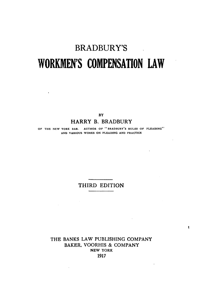 handle is hein.beal/bdburyw0001 and id is 1 raw text is: BRADBURY'S
WORKMEN'S COMPENSATION LAW
BY
HARRY B. BRADBURY
OF THE NEW YORK BAR.  AUTHOR OF  BRADBURY S RULES OF PLEADING
AND VARIOUS WORKS ON PLEADING AND PRACTICE
THIRD EDITION
THE BANKS LAW PUBLISHING COMPANY
BAKER, VOORHIS & COMPANY
NEW YORK
1917


