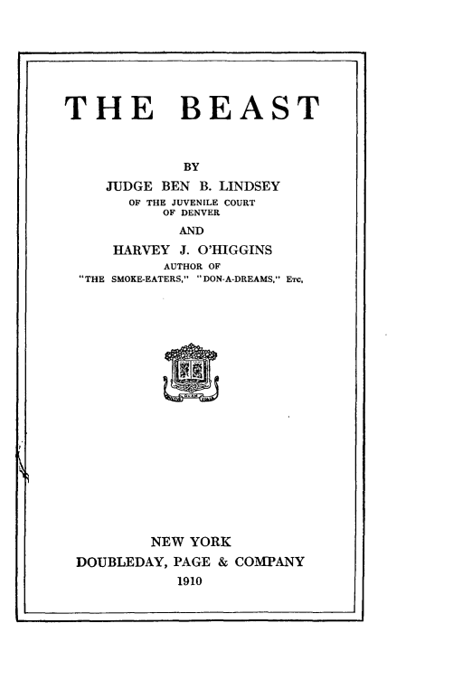 handle is hein.beal/beast0001 and id is 1 raw text is: 







THE BEAST



             BY
     JUDGE BEN B. LINDSEY
       OF THE JUVENILE COURT
           OF DENVER
             AND
     HARVEY J. O'HIGGINS
           AUTHOR OF
  THE SMOKE-EATERS. DON-A-DREAMS, ETc,




















          NEW YORK
 DOUBLEDAY, PAGE & COMPANY
             1910


