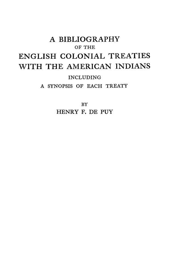 handle is hein.beal/bectw0001 and id is 1 raw text is: A BIBLIOGRAPHY
OF THE
ENGLISH COLONIAL TREATIES
WITH THE AMERICAN INDIANS
INCLUDING
A SYNOPSIS OF EACH TREATY
BY
HENRY F. DE PUY



