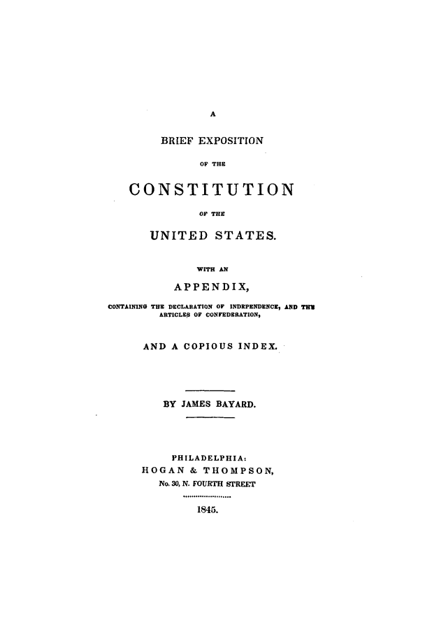handle is hein.beal/becus0001 and id is 1 raw text is: BRIEF EXPOSITION
OF THE
CONSTITUTION
OF THE

UNITED STATES.
WITH AN
APPENDIX,

CONTAINING THE DECLARATION OF INDEPENDENCEZ AND TUN
ARTICLES OF CONFEDERATION,
AND A COPIOUS INDEX.
BY JAMES BAYARD.
PHILADELPHIA:
HOGAN & THOMPSON,
No. 30, N. FOURTH STREET
.oo. .. .........oo.o
1845.


