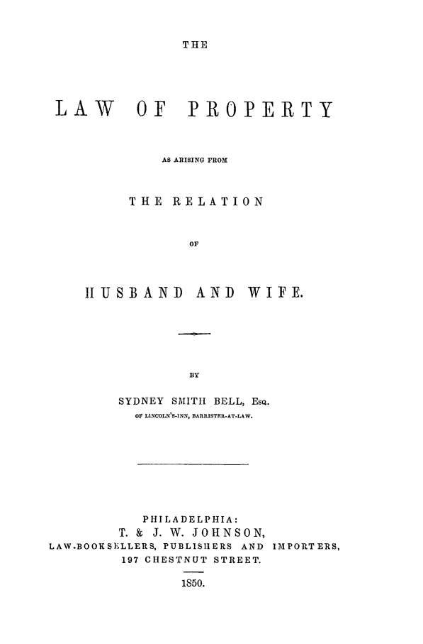 handle is hein.beal/bell0001 and id is 1 raw text is: THE

LAW   OF PROPERTY
AS ARISING FROM
THE RELATION
OF
IIUSBAND  AND  WIFE.

SYDNEY SMITH BELL, ESQ.
OF LINCOLN'S-INN, BARRISTER-AT-LAW.
PHILADELPHIA:
T. & J. W. JOHNSON,
LAW.BOOKSELLERS, PUBLISHERS AND IMPORTERS,
197 CHESTNUT STREET.
1850.



