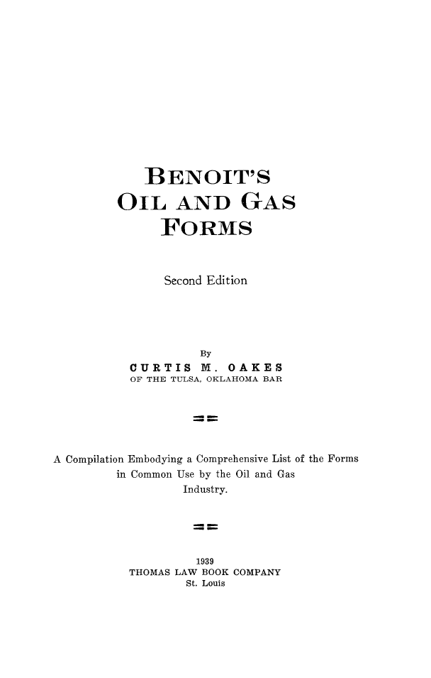 handle is hein.beal/benoit0001 and id is 1 raw text is: 














    BENOIT'S

OIL AND GAS

      FORMS



      Second Edition





           By
  CURTIS   M.  OAKES
  OF THE TULSA, OKLAHOMA BAR


A Compilation Embodying a Comprehensive List of the Forms
        in Common Use by the Oil and Gas
                 Industry.





                   1939
          THOMAS LAW BOOK COMPANY
                  St. Louis


