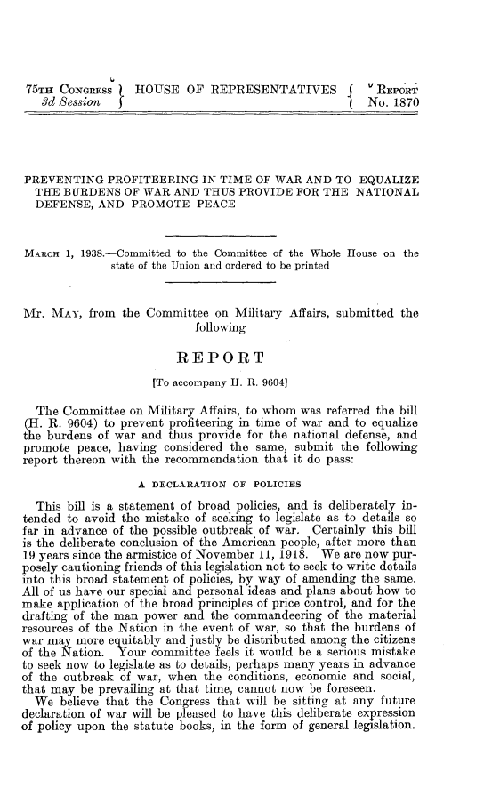 handle is hein.beal/betq0001 and id is 1 raw text is: 




75TH  CONGRESs    HOUSE OF REPRESENTATIVES               REPORT
   3d Session                                       I   N£O. 1870




PREVENTING PROFITEERING IN TIME OF WAR AND TO EQUALIZE
  THE  BURDENS   OF WAR AND  THUS  PROVIDE  FOR THE   NATIONAL
  DEFENSE,  AND   PROMOTE   PEACE


MARCH  1, 1938.-Committed to the Committee of the Whole House on the
              state of the Union and ordered to be printed


Mr.  MAY,  from the Committee  on Military Affairs, submitted the
                            following

                         REPORT

                     [To accompany H. R. 9604]

  The  Committee on Military Affairs, to whom was referred the bill
  (H. R. 9604) to prevent profiteering in time of war and to equalize
the burdens of war and  thus provide for the national defense, and
promote  peace, having considered the same, submit the following
report thereon with the recommendation that it do pass:
                   A DECLARATION  OF POLICIES
  This bill is a statement of broad policies, and is deliberately in-
tended to avoid the mistake of seeking to legislate as to details so
far in advance of the possible outbreak of war. Certainly this bill
is the deliberate conclusion of the American people, after more than
19 years since the armistice of November 11, 1918. We are now pur-
posely cautioning friends of this legislation not to seek to write details
into this broad statement of policies, by way of amending the same.
All of us have our special and personal ideas and plans about how to
make  application of the broad principles of price control, and for the
drafting of the man power and the commandeering  of the material
resources of the Nation in the event of war, so that the burdens of
war may  more equitably and justly be distributed among the citizens
of the Nation. Your  committee feels it would be a serious mistake
to seek now to legislate as to details, perhaps many years in advance
of the outbreak of war, when the conditions, economic and social,
that may be prevailing at that time, cannot now be foreseen.
  We  believe that the Congress that will be sitting at any future
declaration of war will be pleased to have this deliberate expression
of policy upon the statute books, in the form of general legislation.


