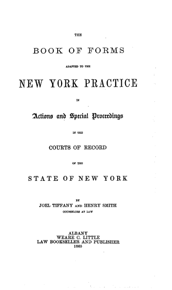 handle is hein.beal/bfanypa0001 and id is 1 raw text is: THE

BOOK OF FORMS
mArrDn TO TE
NEW YORK PRACTICE
'2Ut iwn aub special 1roceeings
IN TUE
COURTS OF RECORD
STATE OF NEW YORK

BY
JOEL TIFFANY mnw HENRY SMITH
MOUNUELORS AT LAW
ALBANY
WEARE 0. LITTLE
LAW BOOKSELLER AND PUBLISHER
1865


