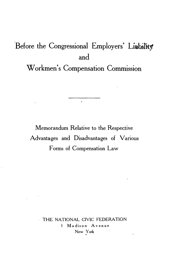 handle is hein.beal/bfclerlywn0001 and id is 1 raw text is: 




Before the Congressional Employers' Lijhijky
                     and
    Workmen's Compensation Commission







       Memorandum Relative to the Respective
     Advantages and Disadvantages of Various
           Forms of Compensation Law









         THE NATIONAL CIVIC FEDERATION
               I Madison Avenue
                    New York


