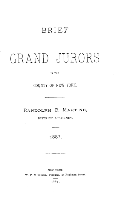 handle is hein.beal/bfgjrn0001 and id is 1 raw text is: BRIEF
GRAND JURORS
IN THE
COUNTY OF NEW YORK.

RANDOLPH B. MARTINE,
DISTRICT ATTORNEY.
4887.
NEW YORK:
W. P. MITCHELL, PRINTER, 23 Beekman Street.
1887.


