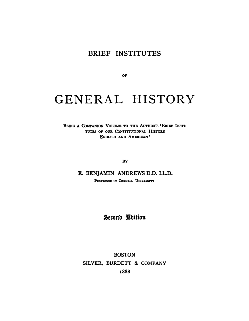 handle is hein.beal/bfigh0001 and id is 1 raw text is: 








          BRIEF INSTITUTES



                    OF




GENERAL HISTORY


BEING A COMPANION VOLUME TO THE AUTHOR'S 'BRiun INsTI-
      TUTES OF OUR CONSTITUTIONAL HisnoRy
           ENGLISH AND AMERICAN'



                  BY

    E. BENJAMIN     ANDREWS D.D. LL.D.
         PROM ssoR IN COR(W.L UvzsT


      Secont Ebition






         BOSTON
SILVER, BURDETT & COMPANY
           z888


