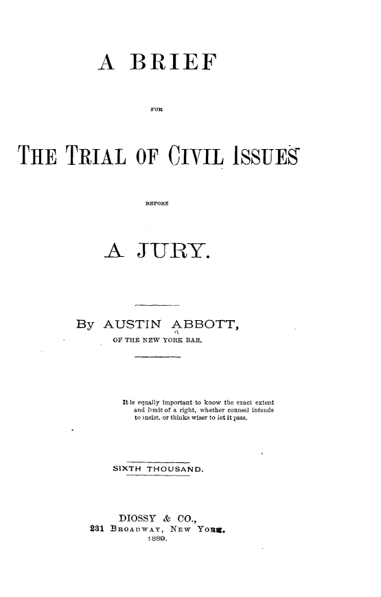 handle is hein.beal/bftlcij0001 and id is 1 raw text is: 







              A BRIEF




                        FOR






THE T:RIAL OF CnYIm IsSuES




                       BEF~ORE


     A JURY.








By AUSTIN ABBOTT,

       OF THE NEW YORK BAR.







       It Is equally Important to know the exact extent
          and limit of a right, whether counsel intends
          to insist, or thinks wiser to let it pass.






       SIXTH THOUSAND.






       DIOSSY & CO.,
  231 BROADWAY, NEW YOU3.
             1889.


