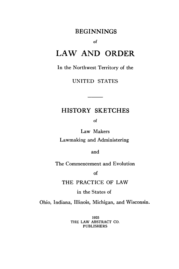 handle is hein.beal/bgnlor0001 and id is 1 raw text is: 




BEGINNINGS
      of


LAW


AND ORDER


In the Northwest Territory of the

      UNITED STATES




  HISTORY SKETCHES
             of

         Law Makers
  Lawmaking and Administering

            and

The Commencement and Evolution
             of


       THE PRACTICE OF LAW
             in the States of

Ohio, Indiana, Illinois, Michigan, and Wisconsin.

                  1925
          THE LAW ABSTRACT CO.
               PUBLISHERS


