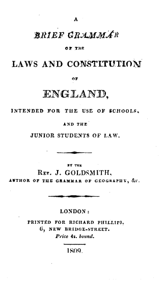 handle is hein.beal/bgotlcoe0001 and id is 1 raw text is: A

.BRIEF RAJMAR1t
OF THE
LAWS AND CONSTLTUTION
OF
ENGLAND,
INTENDED FOR THE USE OF SCHOOLS.
AND THE
JUNIOR STUDENTS OF LAW.
Y rhs
REQ. J. GOLDSMITH,
AVTHOR OF THE GRAMMAR OF GEOGRAPU', C.
LONDON:
PRINTED FOR RICHARD PIIILLIP3,
V  NEW BRIDGE-STREET.
Price 4s. bound.
1 OQ


