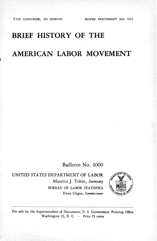 handle is hein.beal/bhamlm0001 and id is 1 raw text is: 



8IST CONGURESS, 2D SESSION


BRIEF HISTORY OF THE




AMERICAN LABOR MOVEMENT




























                     Bulletin No. 1000


UNITED  STATES DEPARTMENT   OF LABOR
                 Maurice J. Tobin, Secretary
               BUREAU OF LABOR STATISTICS
                     Ewan Clague, Commissioner


For sale by the Superintendent of Documents, U. S. Government Printing Office
            Washington 25, D. C. - Price 25 cents


HOUSE DOCUMENT No. 662


Vk


