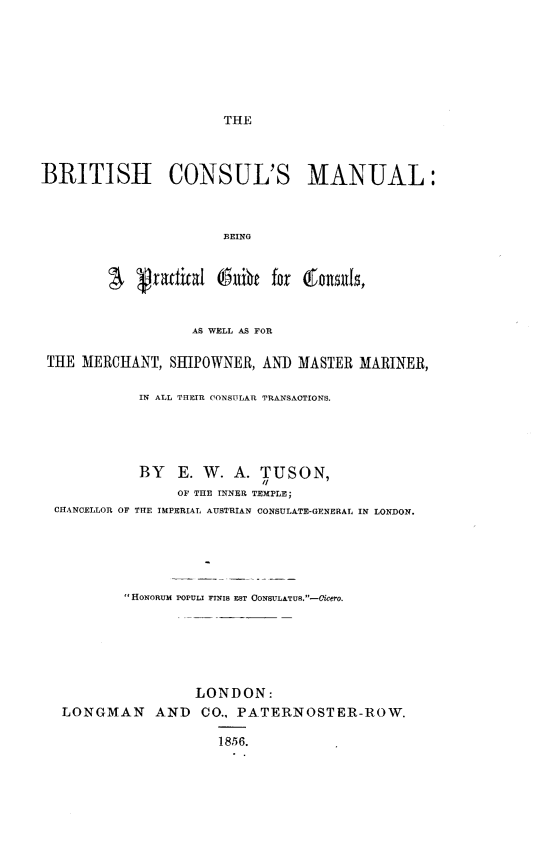 handle is hein.beal/bhclml0001 and id is 1 raw text is: 







THE


BRITISH CONSUL'S MANUAL:



                       BEING



         S    ractal  (5ihe  for Qonsils,


                   AS WELL AS FOR

 THE MERCHANT,  SHIPOWNER,  AN]) MASTER MARINER,

            IN ALL THEIR CONSULAR TRANSACTIONS.





            BY   E. W.  A.  TUSON,
                 OF THE INNER TEMPLE;
  CHANCELLOR OF THE IMPERIAL AUSTRIAN CONSULATE-GENERAL IN LONDON.






           HONORUM POPULI InNIs EST CONSULATU.-Cicero.






                   LONDON:
   LONGMAN AND CO., PATERNOSTER-ROW.

                      1856.


