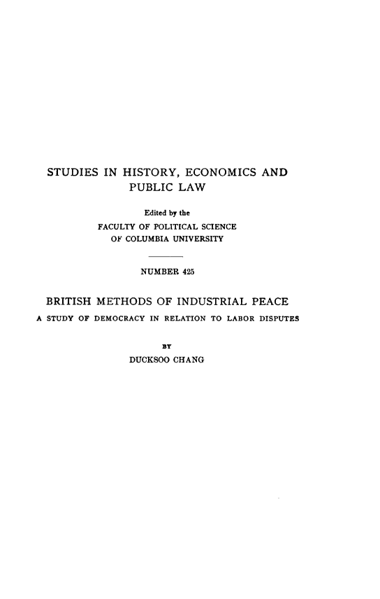 handle is hein.beal/bhmsoilpe0001 and id is 1 raw text is: STUDIES IN HISTORY, ECONOMICS AND
PUBLIC LAW
Edited by the
FACULTY OF POLITICAL SCIENCE
OF COLUMBIA UNIVERSITY
NUMBER 425
BRITISH METHODS OF INDUSTRIAL PEACE
A STUDY OF DEMOCRACY IN RELATION TO LABOR DISPUTES
BY
DUCKSOO CHANG


