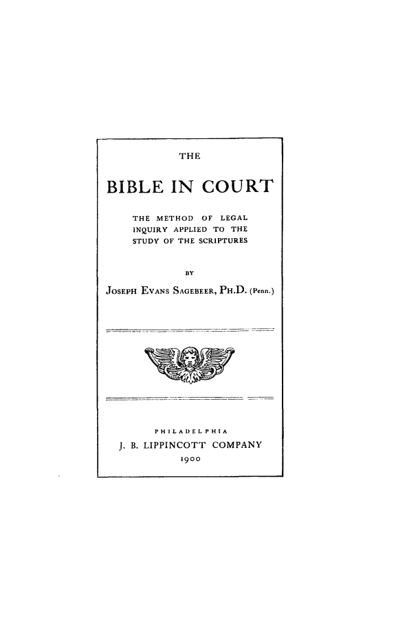 handle is hein.beal/bibco0001 and id is 1 raw text is: THE

BIBLE IN COURT
THE METHOD OF LEGAL
INQUIRY APPLIED TO THE
STUDY OF THE SCRIPTURES
BY
JOSEPH EVANS SAGEBEER, PH.D. (Penn.)

* i -~ I

PHILADELPHIA
J. B. LIPPINCOTT COMPANY
19oo


