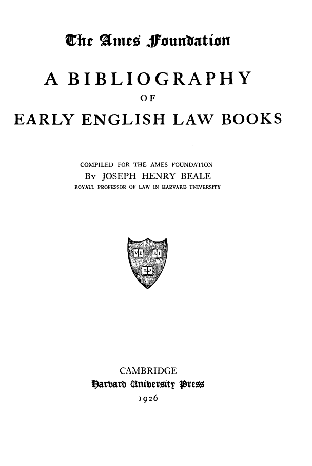 handle is hein.beal/bibeelb0001 and id is 1 raw text is: chic %lmnrn Jounuation
A BIBLIOGRAPHY
OF
EARLY ENGLISH LAW BOOKS

COMPILED FOR THE AMES FOUNDATION
By JOSEPH HENRY BEALE
ROYALL PROFESSOR OF LAW IN HARVARD UNIVERSITY

CAMBRIDGE
Iarbarb GniberitT INrC0
1926


