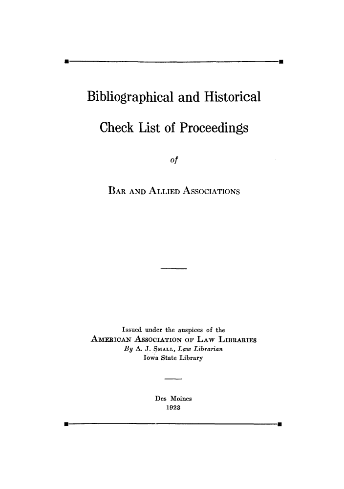 handle is hein.beal/bibhisch0001 and id is 1 raw text is: m

Bibliographical and Historical
Check List of Proceedings
of
BAR AND ALLIED ASSOCIATIONS

Issued under the auspices of the
AMERICAN AsSocIATION OF LAW         LIBRARIES
By A. J. SMALL, Law Librarian
Iowa State Library
Des Moines
1923

m                                              m



