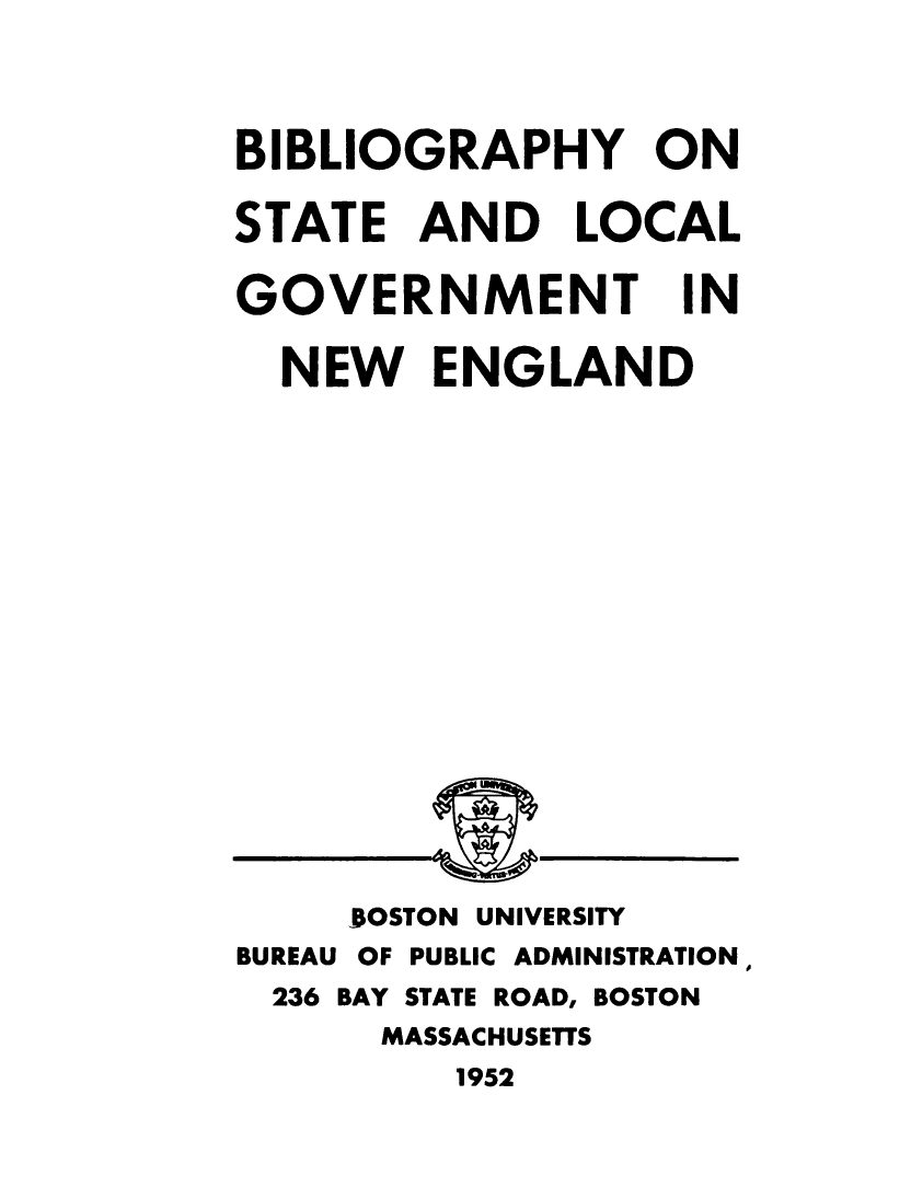 handle is hein.beal/biblstlcl0001 and id is 1 raw text is: 

BIBLIOGRAPHY ON
STATE AND LOCAL


GOVERNMENT


IN


NEW ENGLAND


     BOSTON UNIVERSITY
BUREAU OF PUBLIC ADMINISTRATION,
  236 BAY STATE ROAD, BOSTON
      MASSACHUSETTS
         1952


