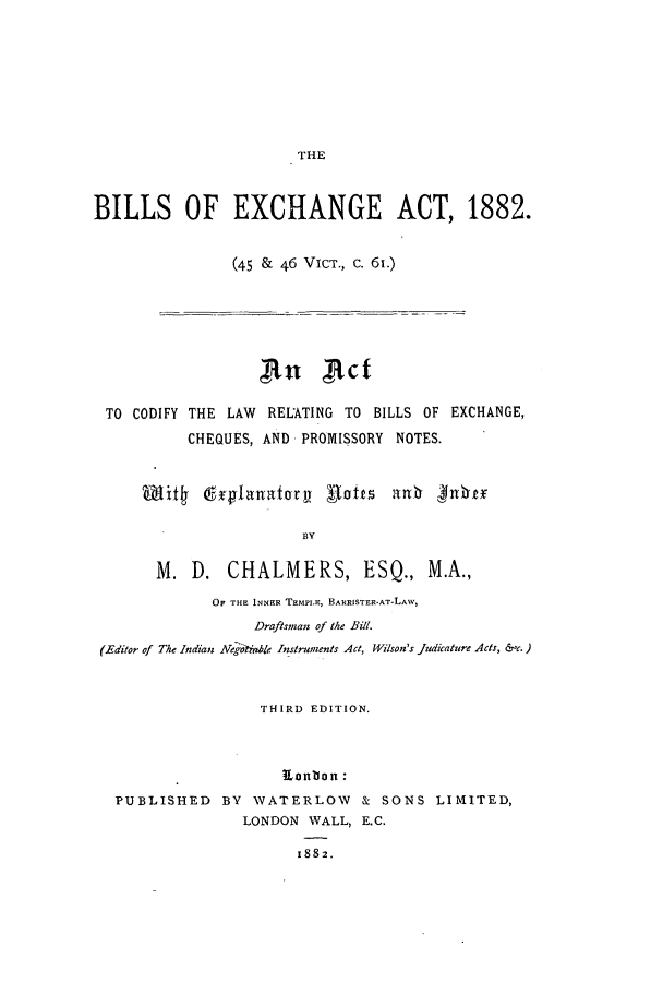 handle is hein.beal/bilofhan0001 and id is 1 raw text is: ï»¿THE
BILLS OF EXCHANGE ACT, 1882.
(45 & 46 VIcT., c. 61.)
an xtct
TO CODIFY THE LAW RELATING TO BILLS OF EXCHANGE,
CHEQUES, AND PROMISSORY NOTES.
Wif4 drglan atory Rafts anb .phnt
BY
M. D. CHALMERS, ESQ., M.A.,
OF THE INNER TEMPLE, BARRISTER-AT-LAW,
Draftsman of the Bill.
(Editor of The Indian Net l-hie Instruments Act, Wilson's judicature Acts, &c.)
THIRD EDITION.
Kention:
PUBLISHED BY WATERLOW & SONS LIMITED,
LONDON WALL, E.C.
1882.


